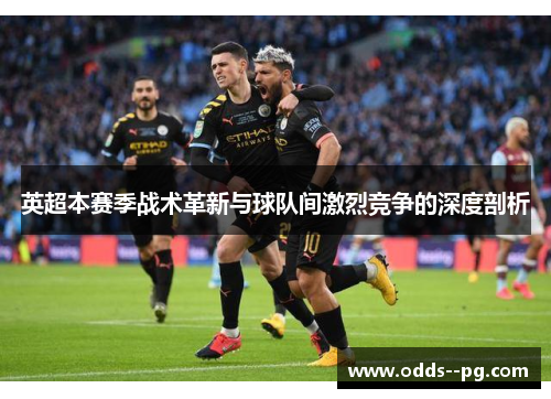 英超本赛季战术革新与球队间激烈竞争的深度剖析