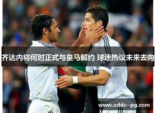 齐达内将何时正式与皇马解约 球迷热议未来去向 齐达内将何时正式与皇马解约 球迷热议未来去向