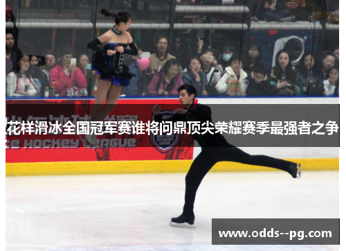 花样滑冰全国冠军赛谁将问鼎顶尖荣耀赛季最强者之争 花样滑冰全国冠军赛谁将问鼎顶尖荣耀赛季最强者之争