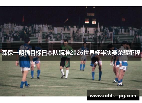 森保一明确目标日本队瞄准2026世界杯半决赛荣耀征程 森保一明确目标日本队瞄准2026世界杯半决赛荣耀征程